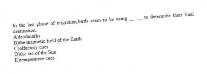 In the last phase of migration,birds seem to be using _____ to determine their final destination.
A)landmarks
B)the magnetic field of the Earth
C)olfactory cues
D)the arc of the Sun
E)temperature cues