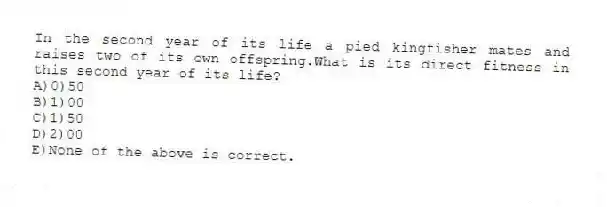 In the second year of its life a pied kingfisher mates and raises two of its own offspring.What is its direct fitness in this second year of its life?
A)0)50
B)1)00
C)1)50
D)2)00
E)None of the above is correct.