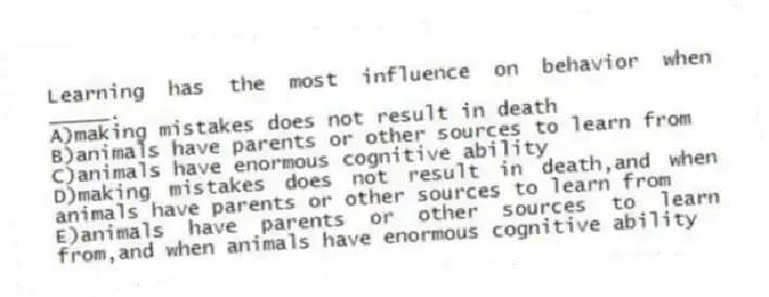 Learning has the most influence on behavior when _____.
A)making mistakes does not result in death
B)animals have parents or other sources to learn from
C)animals have enormous cognitive ability
D)making mistakes does not result in death,and when animals have parents or other sources to learn from
E)animals have parents or other sources to learn from,and when animals have enormous cognitive ability