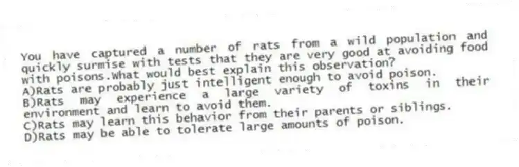 You have captured a number of rats from a wild population and quickly surmise with tests that they are very good at avoiding food with poisons.What would best explain this observation?
A)Rats are probably just intelligent enough to avoid poison.
B)Rats may experience a large variety of toxins in their environment and learn to avoid them.
C)Rats may learn this behavior from their parents or siblings.
D)Rats may be able to tolerate large amounts of poison.