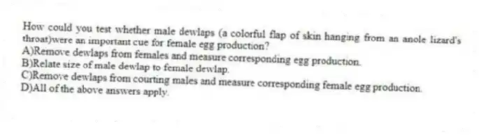 How could you test whether male dewlaps (a colorful flap of skin hanging from an anole lizard's throat)were an important cue for female egg production?
A)Remove dewlaps from females and measure corresponding egg production.
B)Relate size of male dewlap to female dewlap.
C)Remove dewlaps from courting males and measure corresponding female egg production.
D)All of the above answers apply.