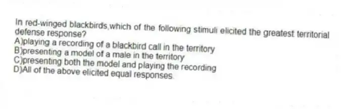 In red-winged blackbirds,which of the following stimuli elicited the greatest territorial defense response?
A)playing a recording of a blackbird call in the territory
B)presenting a model of a male in the territory
C)presenting both the model and playing the recording
D)All of the above elicited equal responses.