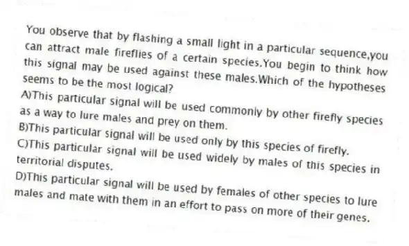 You observe that by flashing a small light in a particular sequence,you can attract male fireflies of a certain species.You begin to think how this signal may be used against these males.Which of the hypotheses seems to be the most logical?
A)This particular signal will be used commonly by other firefly species as a way to lure males and prey on them.
B)This particular signal will be used only by this species of firefly.
C)This particular signal will be used widely by males of this species in territorial disputes.
D)This particular signal will be used by females of other species to lure males and mate with them in an effort to pass on more of their genes.