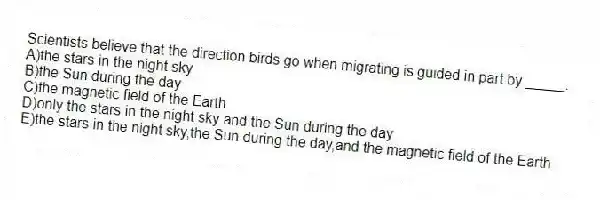 Scientists believe that the direction birds go when migrating is guided in part by _____.
A)the stars in the night sky
B)the Sun during the day
C)the magnetic field of the Earth
D)only the stars in the night sky and the Sun during the day
E)the stars in the night sky,the Sun during the day,and the magnetic field of the Earth