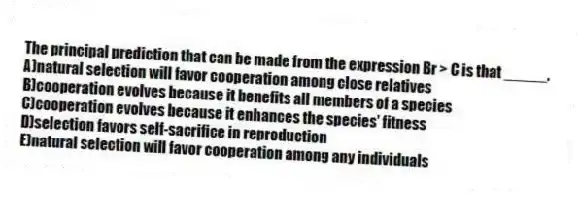 The principal prediction that can be made from the expression Br > C is that _____.
A)natural selection will favor cooperation among close relatives
B)cooperation evolves because it benefits all members of a species
C)cooperation evolves because it enhances the species' fitness
D)selection favors self-sacrifice in reproduction
E)natural selection will favor cooperation among any individuals