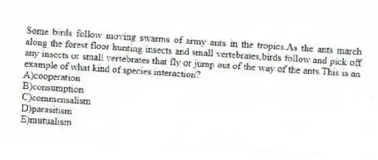 Some birds follow moving swarms of army ants in the tropics.As the ants march along the forest floor hunting insects and small vertebrates,birds follow and pick off any insects or small vertebrates that fly or jump out of the way of the ants.This is an example of what kind of species interaction?
A)cooperation
B)consumption
C)commensalism
D)parasitism
E)mutualism