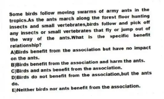 Some birds follow moving swarms of army ants in the tropics.As the ants march along the forest floor hunting insects and small vertebrates,birds follow and pick off any insects or small vertebrates that fly or jump out of the way of the ants.What is the specific benefit relationship?
A)Birds benefit from the association but have no impact on the ants.
B)Birds benefit from the association and harm the ants.
C)Birds and ants benefit from the association.
D)Birds do not benefit from the association,but the ants do.
E)Neither birds nor ants benefit from the association.