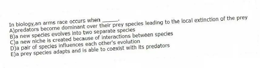 In biology,an arms race occurs when _____.
A)predators become dominant over their prey species leading to the local extinction of the prey
B)a new species evolves into two separate species
C)a new niche is created because of interactions between species
D)a pair of species influences each other's evolution
E)a prey species adapts and is able to coexist with its predators
