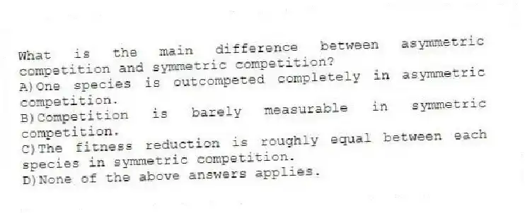 What is the main difference between asymmetric competition and symmetric competition?
A)One species is outcompeted completely in asymmetric competition.
B)Competition is barely measurable in symmetric competition.
C)The fitness reduction is roughly equal between each species in symmetric competition.
D)None of the above answers applies.