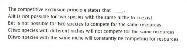 The competitive exclusion principle states that _____.
A)it is not possible for two species with the same niche to coexist
B)it is not possible for two species to compete for the same resources
C)two species with different niches will not compete for the same resources
D)two species with the same niche will constantly be competing for resources