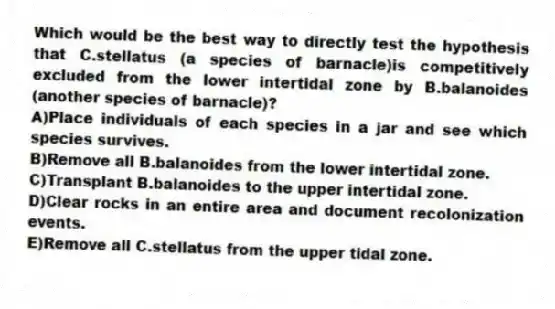 Which would be the best way to directly test the hypothesis that C.stellatus (a species of barnacle)is competitively excluded from the lower intertidal zone by B.balanoides (another species of barnacle)?
A)Place individuals of each species in a jar and see which species survives.
B)Remove all B.balanoides from the lower intertidal zone.
C)Transplant B.balanoides to the upper intertidal zone.
D)Clear rocks in an entire area and document recolonization events.
E)Remove all C.stellatus from the upper tidal zone.