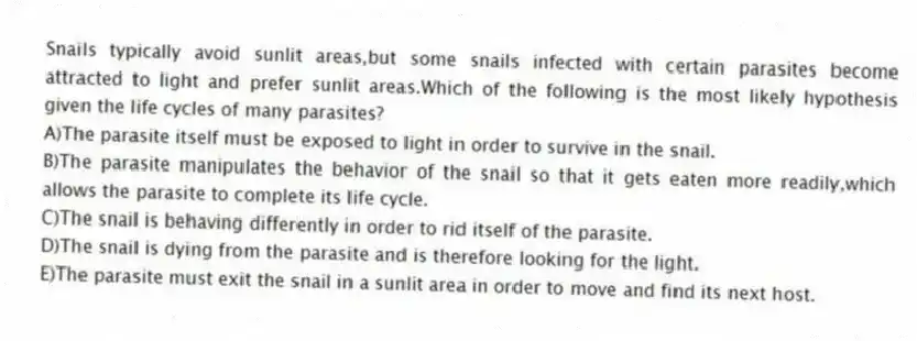 Snails typically avoid sunlit areas,but some snails infected with certain parasites become attracted to light and prefer sunlit areas.Which of the following is the most likely hypothesis given the life cycles of many parasites?
A)The parasite itself must be exposed to light in order to survive in the snail.
B)The parasite manipulates the behavior of the snail so that it gets eaten more readily,which allows the parasite to complete its life cycle.
C)The snail is behaving differently in order to rid itself of the parasite.
D)The snail is dying from the parasite and is therefore looking for the light.
E)The parasite must exit the snail in a sunlit area in order to move and find its next host.