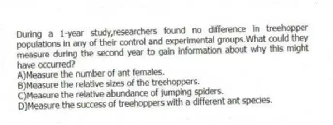 During a 1-year study,researchers found no difference in treehopper populations in any of their control and experimental groups.What could they measure during the second year to gain information about why this might have occurred?
A)Measure the number of ant females.
B)Measure the relative sizes of the treehoppers.
C)Measure the relative abundance of jumping spiders.
D)Measure the success of treehoppers with a different ant species.