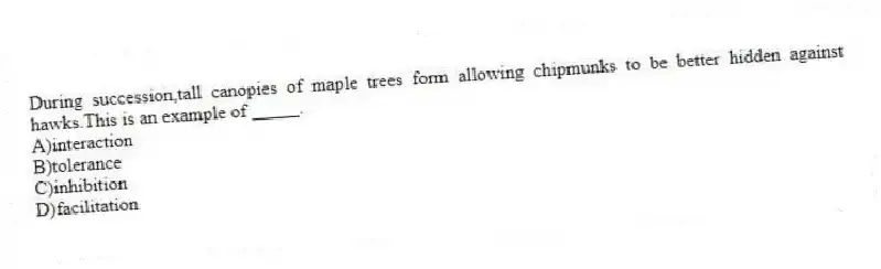 During succession,tall canopies of maple trees form allowing chipmunks to be better hidden against hawks.This is an example of _____.
A)interaction
B)tolerance
C)inhibition
D)facilitation