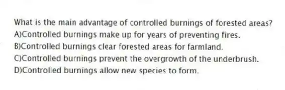 What is the main advantage of controlled burnings of forested areas?
A)Controlled burnings make up for years of preventing fires.
B)Controlled burnings clear forested areas for farmland.
C)Controlled burnings prevent the overgrowth of the underbrush.
D)Controlled burnings allow new species to form.