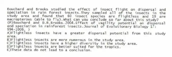 Bouchard and Brooks studied the effect of insect flight on dispersal and speciation in rain forest insects.They sampled all of the insects in the study area and found that 60 insect species are flightless and 19 are macropterous (able to fly).What can you conclude so far about this study?
(P)Bouchard and D.R.Brooks.2004.Effect of vagility potential on dispersal and speciation in rainforest insects.Journal of Evolutionary Biology 17:
994-1006. )
A)Flightless insects have a greater dispersal potential from this study area.
B)Flightless insects are more numerous in the study area.
C)Flightless insects have a higher diversity in the study area.
D)Flightless insects are better suited for the tropics.
E)These data do not lead to a conclusion.