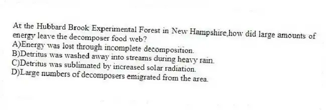 At the Hubbard Brook Experimental Forest in New Hampshire,how did large amounts of energy leave the decomposer food web?
A)Energy was lost through incomplete decomposition.
B)Detritus was washed away into streams during heavy rain.
C)Detritus was sublimated by increased solar radiation.
D)Large numbers of decomposers emigrated from the area.