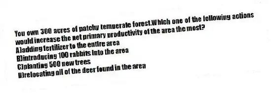 You own 300 acres of patchy temperate forest.Which one of the following actions would increase the net primary productivity of the area the most?
A)adding fertilizer to the entire area
B)introducing 100 rabbits into the area
C)planting 500 new trees
D)relocating all of the deer found in the area