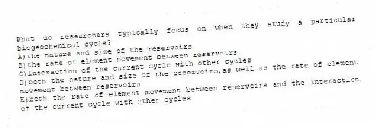 What do researchers typically focus on when they study a particular biogeochemical cycle?
A)the nature and size of the reservoirs
B)the rate of element movement between reservoirs
C)interaction of the current cycle with other cycles
D)both the nature and size of the reservoirs,as well as the rate of element movement between reservoirs
E)both the rate of element movement between reservoirs and the interaction of the current cycle with other cycles