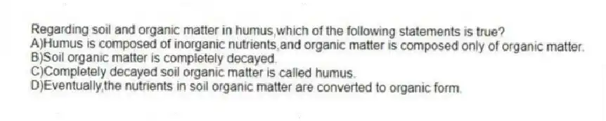 Regarding soil and organic matter in humus,which of the following statements is true?
A)Humus is composed of inorganic nutrients,and organic matter is composed only of organic matter.
B)Soil organic matter is completely decayed.
C)Completely decayed soil organic matter is called humus.
D)Eventually,the nutrients in soil organic matter are converted to organic form.