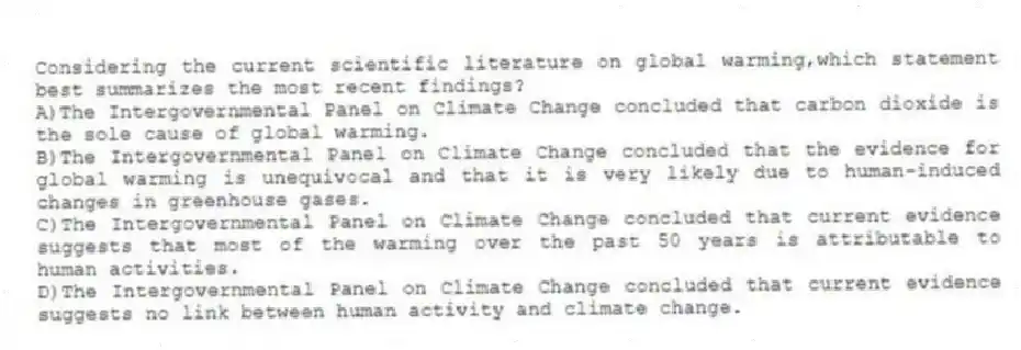 Considering the current scientific literature on global warming,which statement best summarizes the most recent findings?
A)The Intergovernmental Panel on Climate Change concluded that carbon dioxide is the sole cause of global warming.
B)The Intergovernmental Panel on Climate Change concluded that the evidence for global warming is unequivocal and that it is very likely due to human-induced changes in greenhouse gases.
C)The Intergovernmental Panel on Climate Change concluded that current evidence suggests that most of the warming over the past 50 years is attributable to human activities.
D)The Intergovernmental Panel on Climate Change concluded that current evidence suggests no link between human activity and climate change.