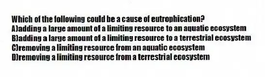 Which of the following could be a cause of eutrophication?
A)adding a large amount of a limiting resource to an aquatic ecosystem
B)adding a large amount of a limiting resource to a terrestrial ecosystem
C)removing a limiting resource from an aquatic ecosystem
D)removing a limiting resource from a terrestrial ecosystem