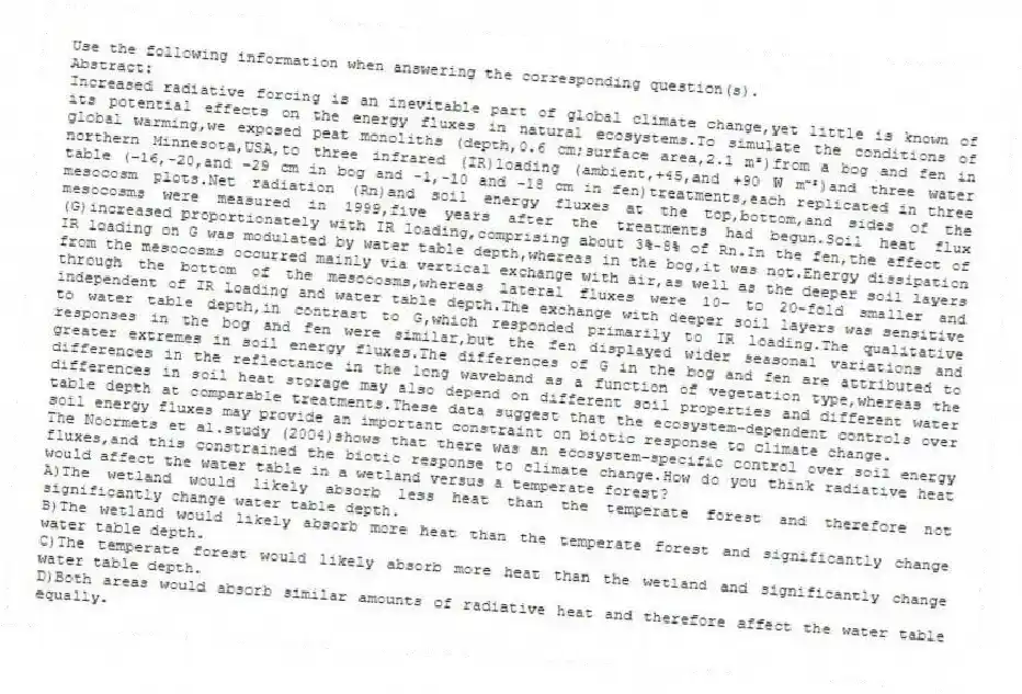 Use the following information when answering the corresponding question(s).
Abstract:
Increased radiative forcing is an inevitable part of global climate change,yet little is known of its potential effects on the energy fluxes in natural ecosystems.To simulate the conditions of global warming,we exposed peat monoliths (depth,0.6 cm;surface area,2.1 m²)from a bog and fen in northern Minnesota,USA,to three infrared (IR)loading (ambient,+45,and +90 W m⁻²)and three water table (-16,-20,and -29 cm in bog and -1,-10 and -18 cm in fen)treatments,each replicated in three mesocosm plots.Net radiation (Rn)and soil energy fluxes at the top,bottom,and sides of the mesocosms were measured in 1999,five years after the treatments had begun.Soil heat flux (G)increased proportionately with IR loading,comprising about 3%-8% of Rn.In the fen,the effect of IR loading on G was modulated by water table depth,whereas in the bog,it was not.Energy dissipation from the mesocosms occurred mainly via vertical exchange with air,as well as the deeper soil layers through the bottom of the mesocosms,whereas lateral fluxes were 10- to 20-fold smaller and independent of IR loading and water table depth.The exchange with deeper soil layers was sensitive to water table depth,in contrast to G,which responded primarily to IR loading.The qualitative responses in the bog and fen were similar,but the fen displayed wider seasonal variations and greater extremes in soil energy fluxes.The differences of G in the bog and fen are attributed to differences in the reflectance in the long waveband as a function of vegetation type,whereas the differences in soil heat storage may also depend on different soil properties and different water table depth at comparable treatments.These data suggest that the ecosystem-dependent controls over soil energy fluxes may provide an important constraint on biotic response to climate change.
-The Noormets et al.study (2004)shows that there was an ecosystem-specific control over soil energy fluxes,and this constrained the biotic response to climate change.How do you think radiative heat would affect the water table in a wetland versus a temperate forest?
A)The wetland would likely absorb less heat than the temperate forest and therefore not significantly change water table depth.
B)The wetland would likely absorb more heat than the temperate forest and significantly change water table depth.
C)The temperate forest would likely absorb more heat than the wetland and significantly change water table depth.
D)Both areas would absorb similar amounts of radiative heat and therefore affect the water table equally.