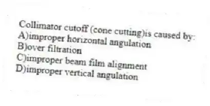 Collimator cutoff (cone cutting)is caused by:
A)improper horizontal angulation
B)over filtration
C)improper beam film alignment
D)improper vertical angulation