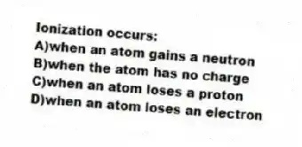 Ionization occurs:
A)when an atom gains a neutron
B)when the atom has no charge
C)when an atom loses a proton
D)when an atom loses an electron