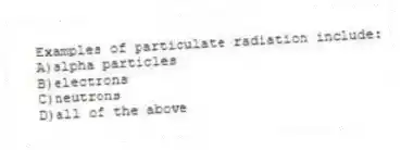 Examples of particulate radiation include:
A)alpha particles
B)electrons
C)neutrons
D)all of the above