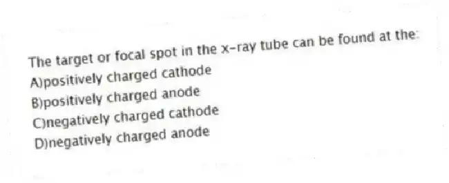 The target or focal spot in the x-ray tube can be found at the:
A)positively charged cathode
B)positively charged anode
C)negatively charged cathode
D)negatively charged anode