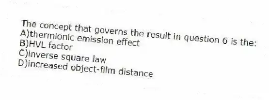 The concept that governs the result in question 6 is the:
A)thermionic emission effect
B)HVL factor
C)inverse square law
D)increased object-film distance