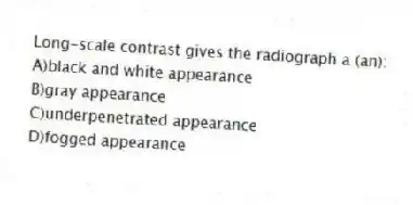 Long-scale contrast gives the radiograph a (an):
A)black and white appearance
B)gray appearance
C)underpenetrated appearance
D)fogged appearance