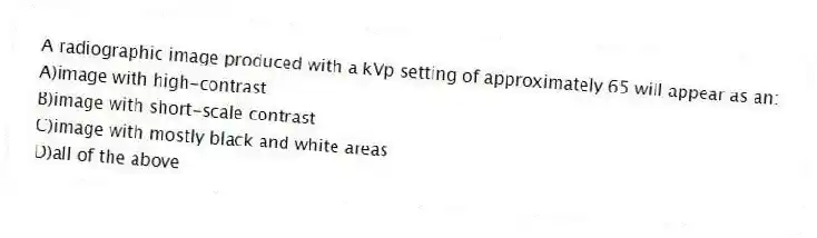 A radiographic image produced with a kVp setting of approximately 65 will appear as an:
A)image with high-contrast
B)image with short-scale contrast
C)image with mostly black and white areas
D)all of the above