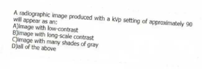 A radiographic image produced with a kVp setting of approximately 90 will appear as an:
A)image with low-contrast
B)image with long-scale contrast
C)image with many shades of gray
D)all of the above