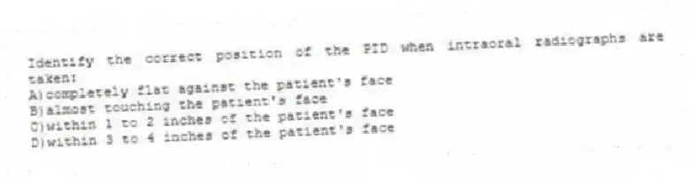 Identify the correct position of the PID when intraoral radiographs are taken:
A)completely flat against the patient's face
B)almost touching the patient's face
C)within 1 to 2 inches of the patient's face
D)within 3 to 4 inches of the patient's face