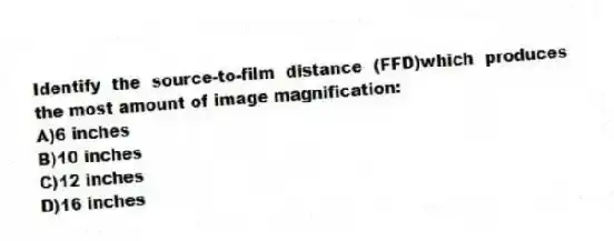 Identify the source-to-film distance (FFD)which produces the most amount of image magnification:
A)6 inches
B)10 inches
C)12 inches
D)16 inches