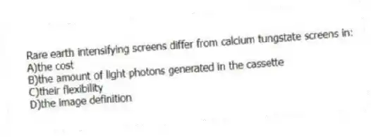 Rare earth intensifying screens differ from calcium tungstate screens in:
A)the cost
B)the amount of light photons generated in the cassette
C)their flexibility
D)the image definition