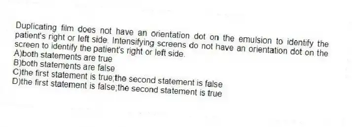 Duplicating film does not have an orientation dot on the emulsion to identify the patient's right or left side. Intensifying screens do not have an orientation dot on the screen to identify the patient's right or left side.
A)both statements are true
B)both statements are false
C)the first statement is true;the second statement is false
D)the first statement is false;the second statement is true