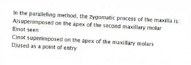 In the paralleling method, the zygomatic process of the maxilla is:
A)superimposed on the apex of the second maxillary molar
B)not seen
C)not superimposed on the apex of the maxillary molars
D)used as a point of entry