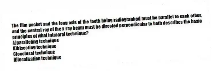 The film packet and the long axis of the tooth being radiographed must be parallel to each other, and the central ray of the x-ray beam must be directed perpendicular to both describes the basic principles of what intraoral technique?
A)paralleling technique
B)bisecting technique
C)occlusal technique
D)localization technique