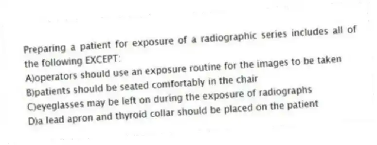 Preparing a patient for exposure of a radiographic series includes all of the following EXCEPT:
A)operators should use an exposure routine for the images to be taken
B)patients should be seated comfortably in the chair
C)eyeglasses may be left on during the exposure of radiographs
D)a lead apron and thyroid collar should be placed on the patient