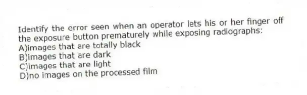 Identify the error seen when an operator lets his or her finger off the exposure button prematurely while exposing radiographs:
A)images that are totally black
B)images that are dark
C)images that are light
D)no images on the processed film