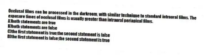 Occlusal films can be processed in the darkroom, with similar technique to standard intraoral films. The exposure times of occlusal films is usually greater than intraoral periapical films.
A)both statements are true
B)both statements are false
C)the first statement is true;the second statement is false
D)the first statement is false;the second statement is true