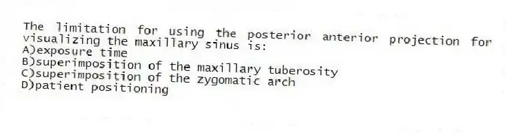 The limitation for using the posterior anterior projection for visualizing the maxillary sinus is:
A)exposure time
B)superimposition of the maxillary tuberosity
C)superimposition of the zygomatic arch
D)patient positioning