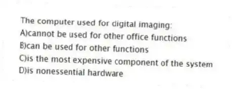 The computer used for digital imaging:
A)cannot be used for other office functions
B)can be used for other functions
C)is the most expensive component of the system
D)is nonessential hardware