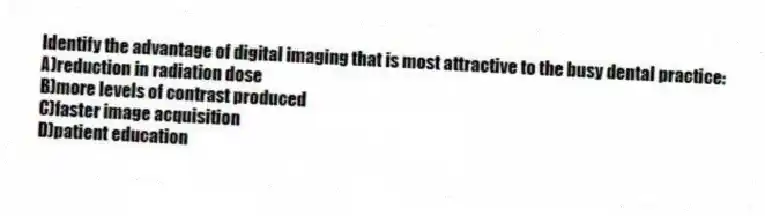Identify the advantage of digital imaging that is most attractive to the busy dental practice:
A)reduction in radiation dose
B)more levels of contrast produced
C)faster image acquisition
D)patient education
