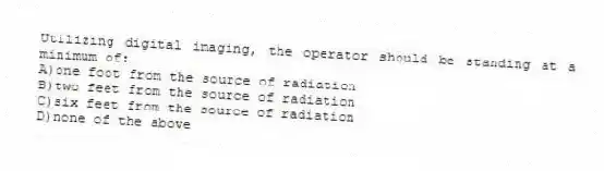 Utilizing digital imaging, the operator should be standing at a minimum of:
A)one foot from the source of radiation
B)two feet from the source of radiation
C)six feet from the source of radiation
D)none of the above