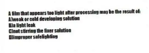 A film that appears too light after processing may be the result of:
A)weak or cold developing solution
B)a light leak
C)not stirring the fixer solution
D)improper safelighting