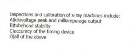 Inspections and calibration of x-ray machines include:
A)kilovoltage peak and milliamperage output
B)tubehead stability
C)accuracy of the timing device
D)all of the above